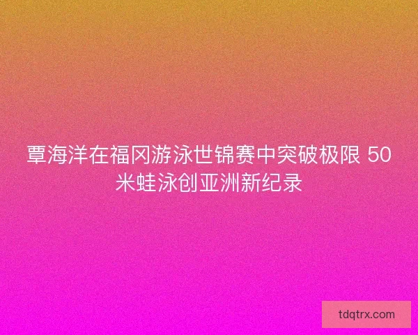 覃海洋在福冈游泳世锦赛中突破极限 50米蛙泳创亚洲新纪录