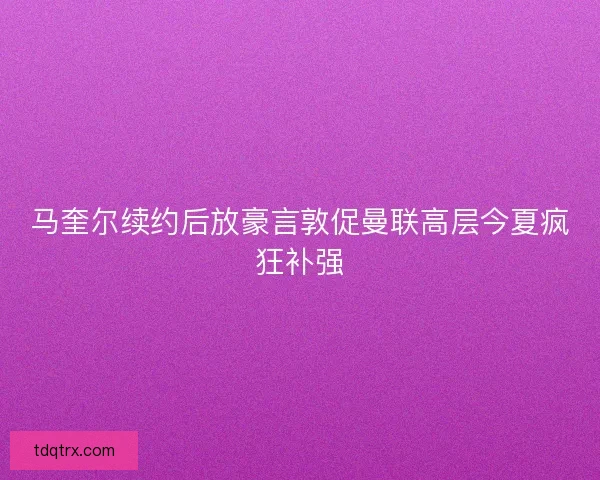 马奎尔续约后放豪言敦促曼联高层今夏疯狂补强