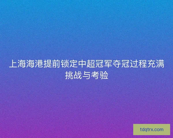 上海海港提前锁定中超冠军夺冠过程充满挑战与考验