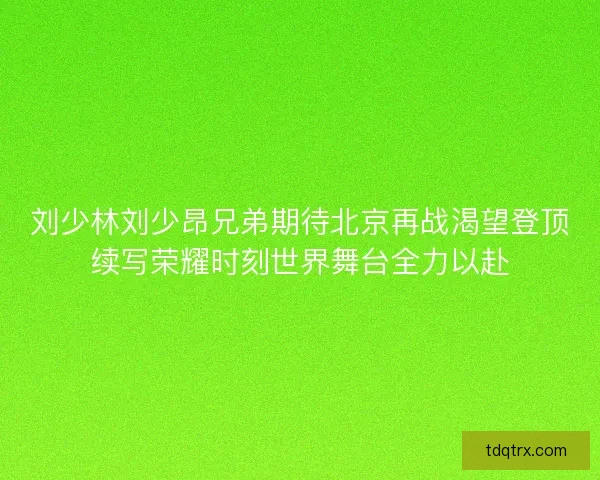 刘少林刘少昂兄弟期待北京再战渴望登顶续写荣耀时刻世界舞台全力以赴