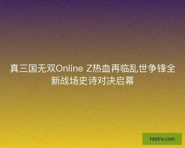 真三国无双Online Z热血再临乱世争锋全新战场史诗对决启幕